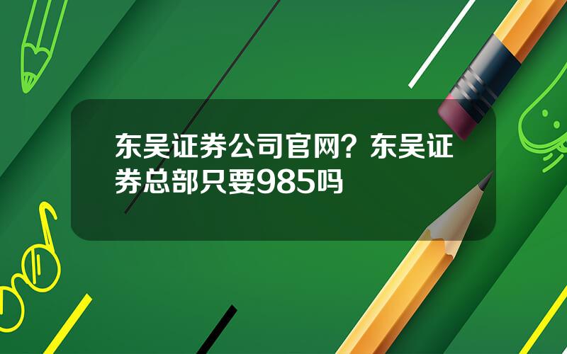 东吴证券公司官网？东吴证券总部只要985吗