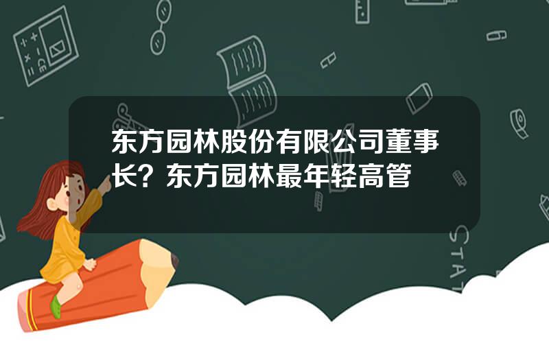 东方园林股份有限公司董事长？东方园林最年轻高管