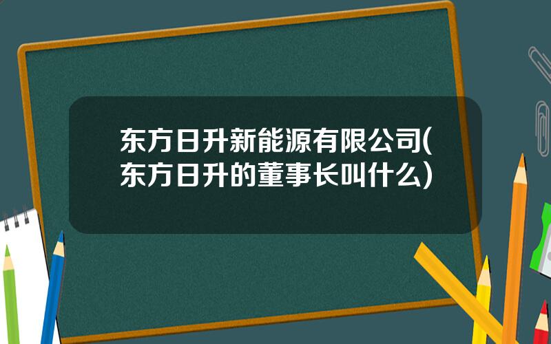 东方日升新能源有限公司(东方日升的董事长叫什么)