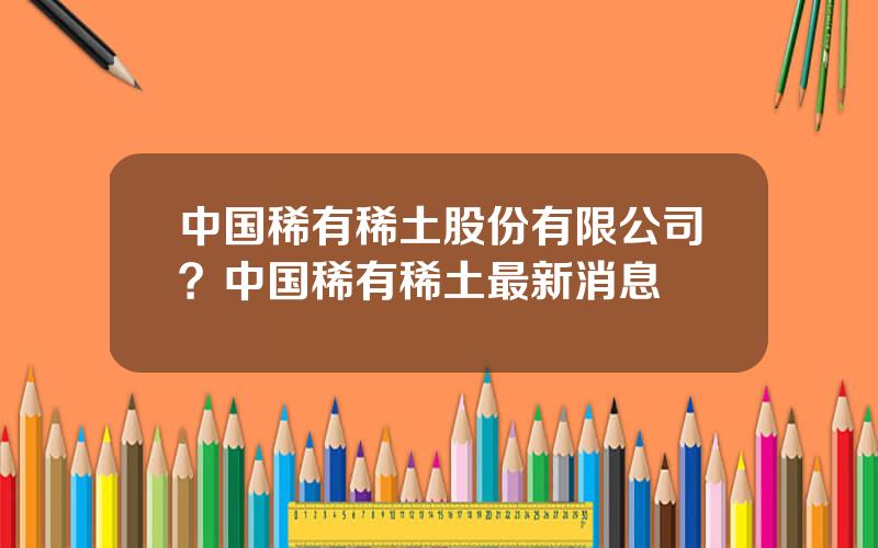 中国稀有稀土股份有限公司？中国稀有稀土最新消息