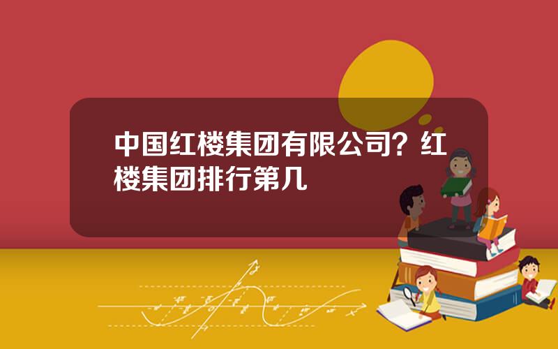 中国红楼集团有限公司？红楼集团排行第几