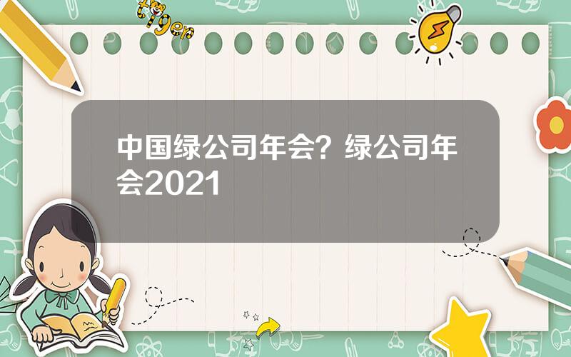 中国绿公司年会？绿公司年会2021