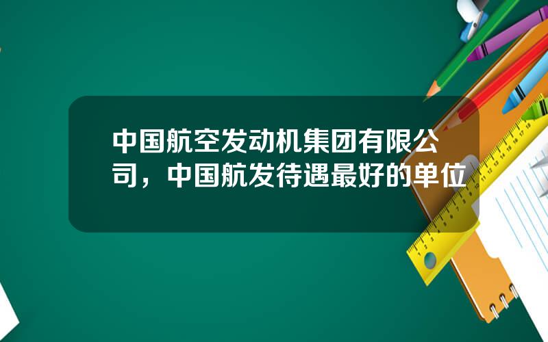 中国航空发动机集团有限公司，中国航发待遇最好的单位