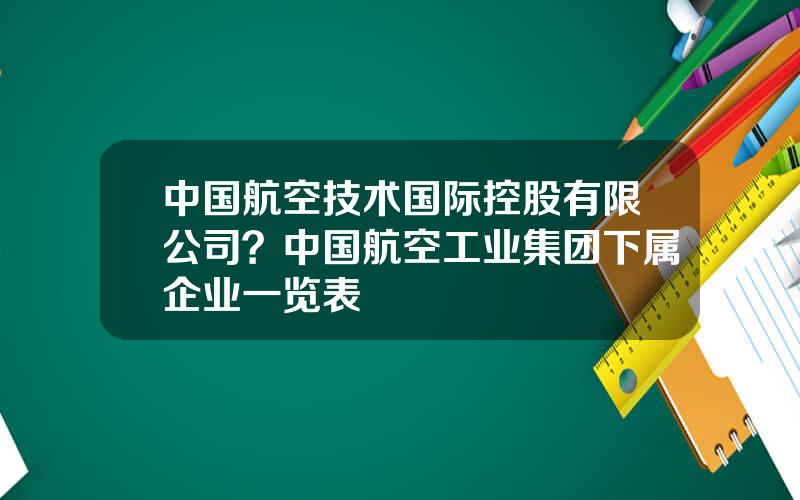 中国航空技术国际控股有限公司？中国航空工业集团下属企业一览表