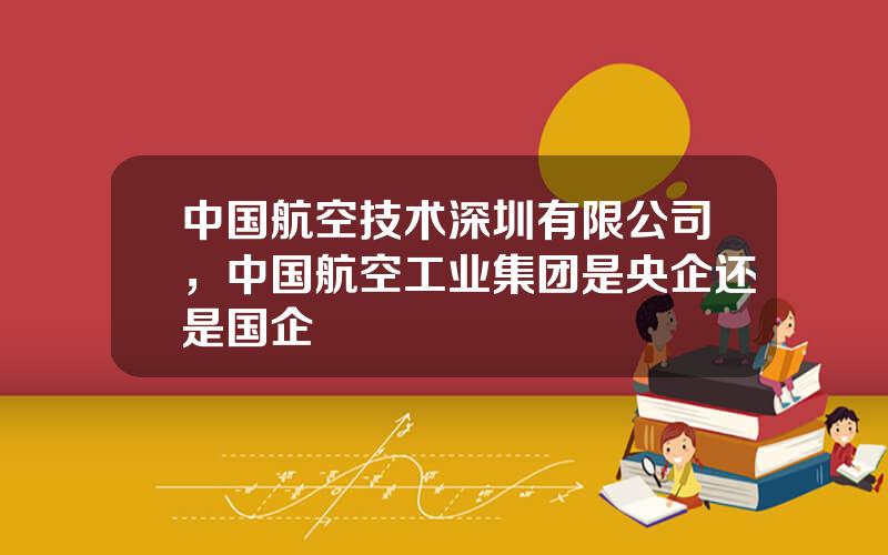 中国航空技术深圳有限公司，中国航空工业集团是央企还是国企