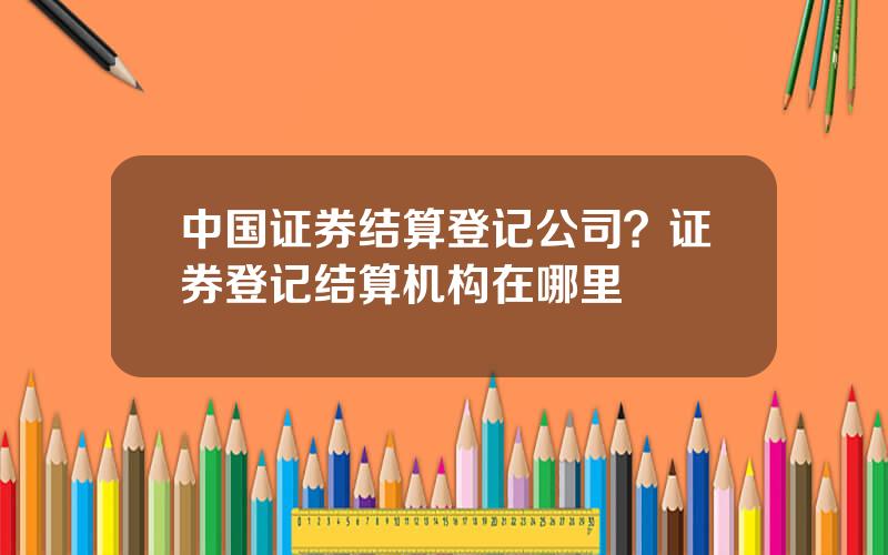 中国证券结算登记公司？证券登记结算机构在哪里