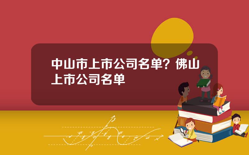 中山市上市公司名单？佛山上市公司名单