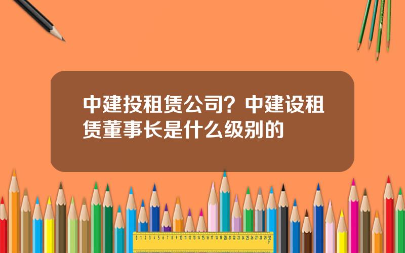 中建投租赁公司？中建设租赁董事长是什么级别的