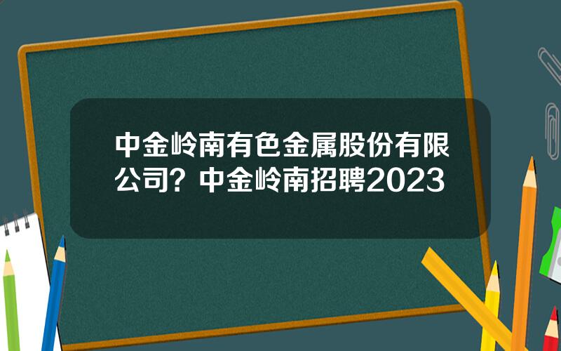 中金岭南有色金属股份有限公司？中金岭南招聘2023