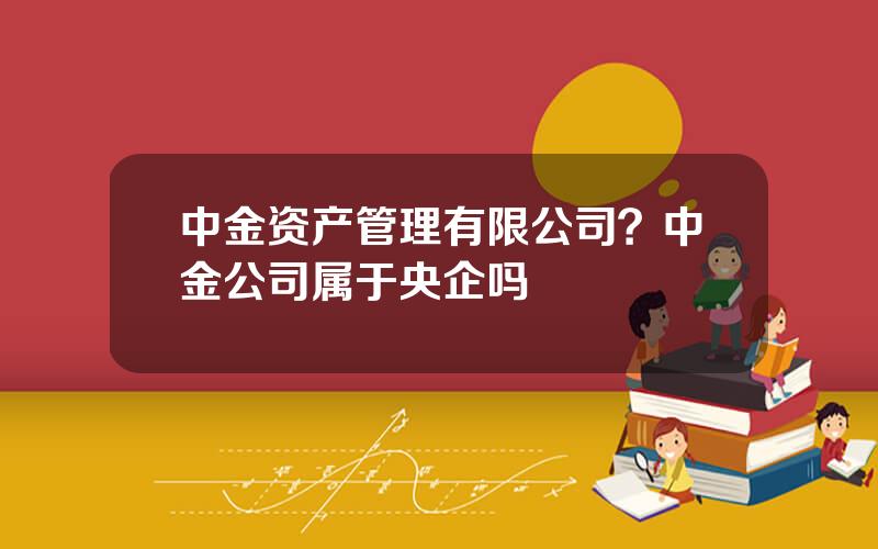 中金资产管理有限公司？中金公司属于央企吗