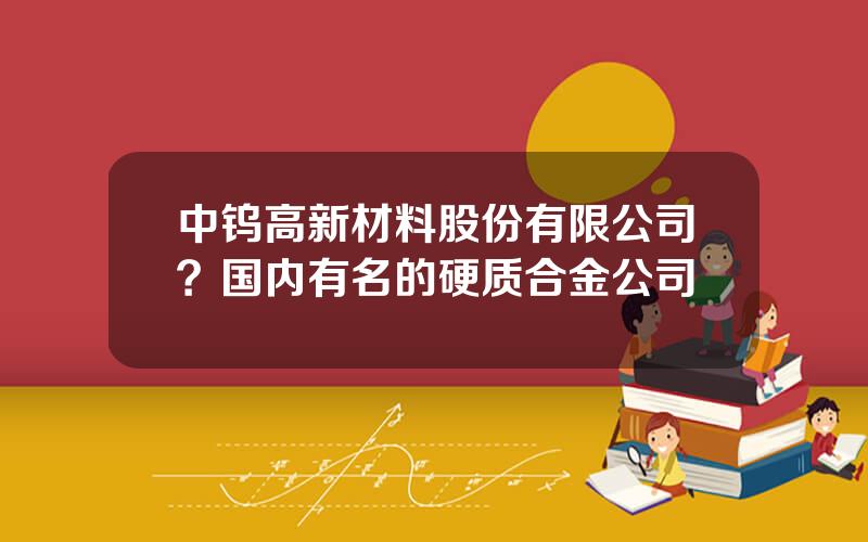 中钨高新材料股份有限公司？国内有名的硬质合金公司