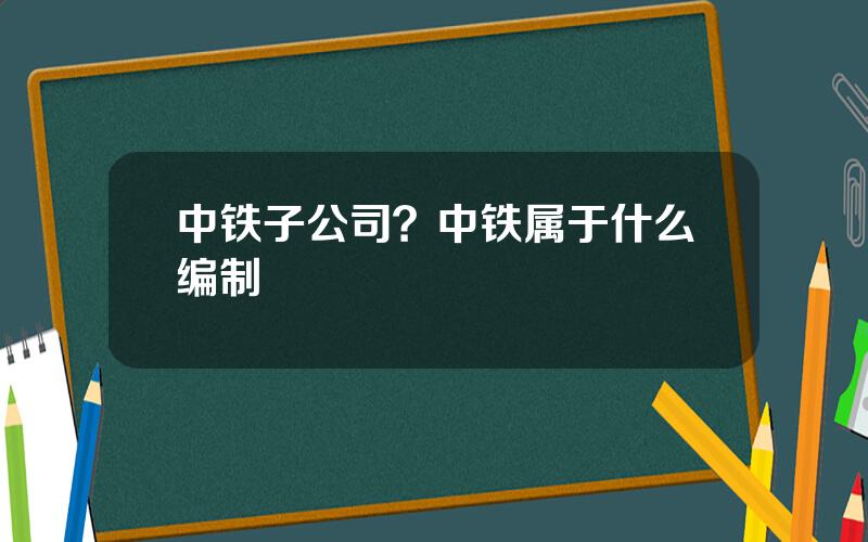 中铁子公司？中铁属于什么编制