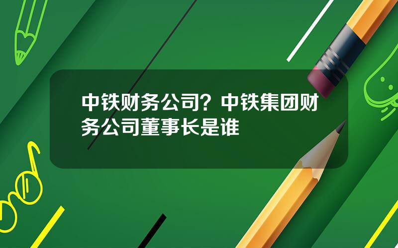 中铁财务公司？中铁集团财务公司董事长是谁