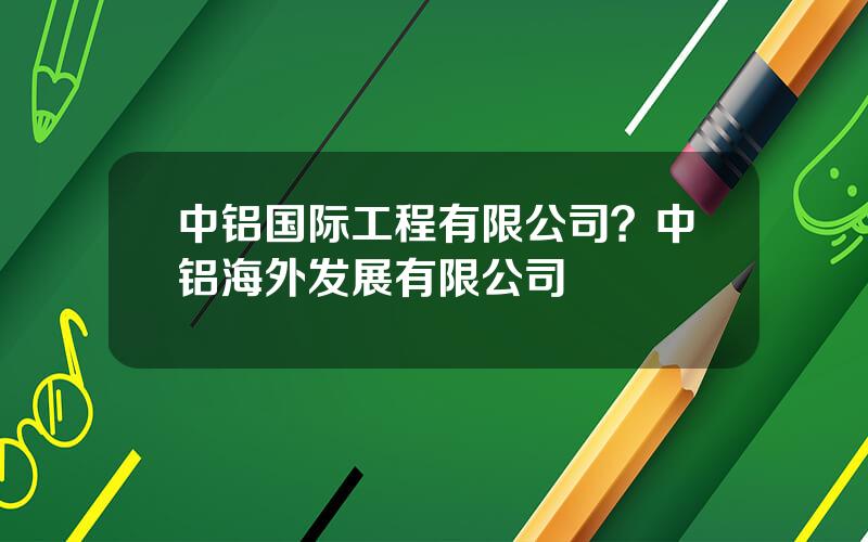 中铝国际工程有限公司？中铝海外发展有限公司