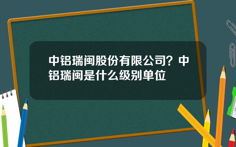 中铝瑞闽股份有限公司？中铝瑞闽是什么级别单位