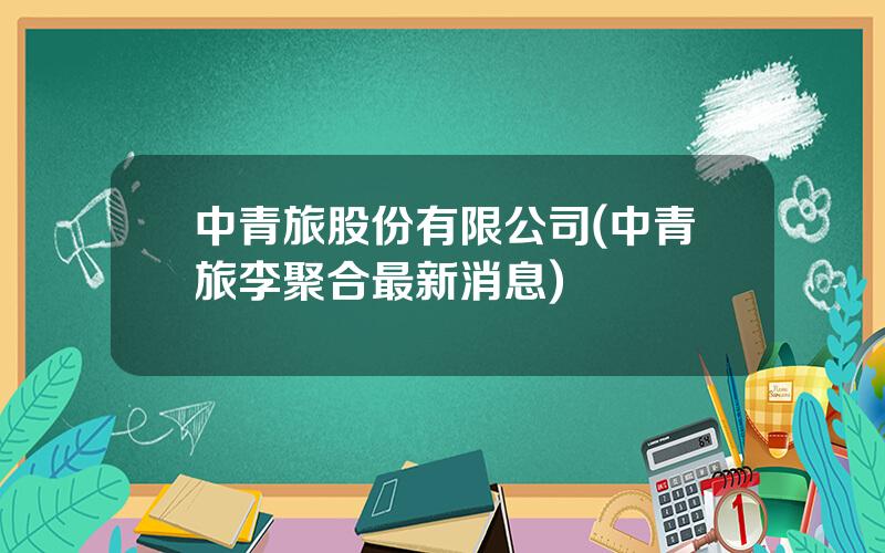 中青旅股份有限公司(中青旅李聚合最新消息)