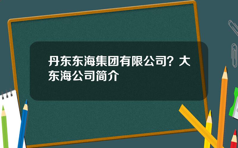 丹东东海集团有限公司？大东海公司简介