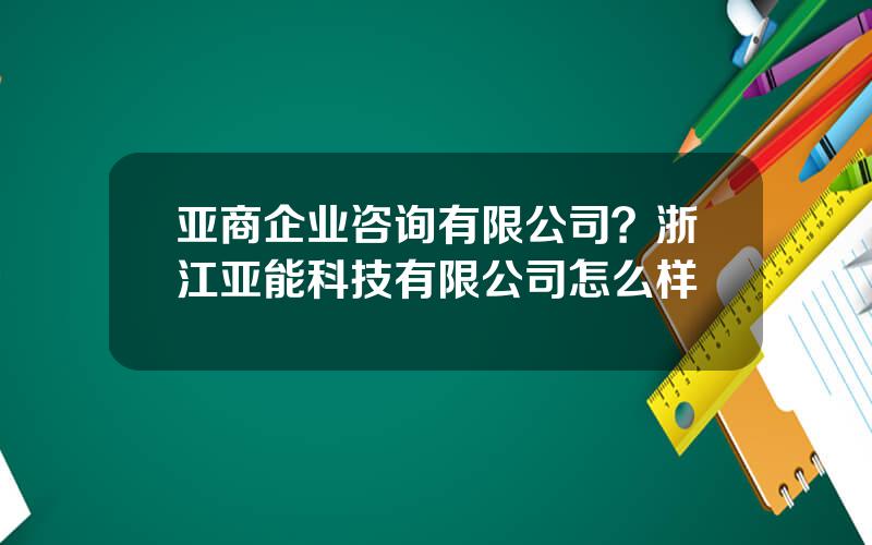 亚商企业咨询有限公司？浙江亚能科技有限公司怎么样