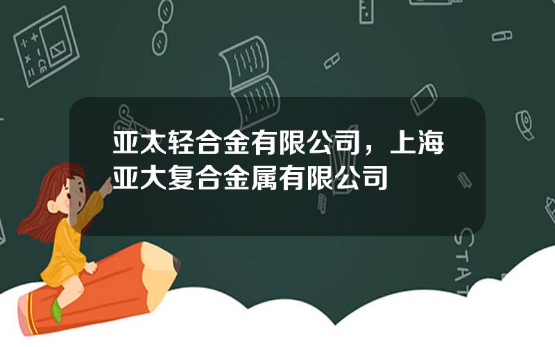 亚太轻合金有限公司，上海亚大复合金属有限公司