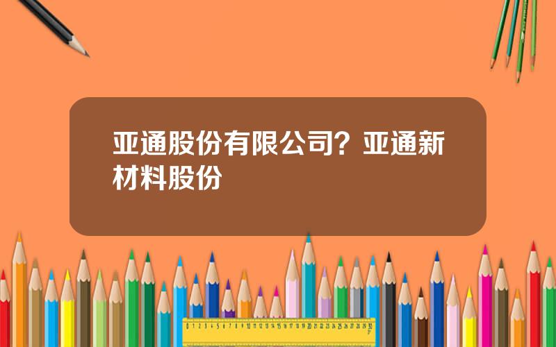 亚通股份有限公司？亚通新材料股份