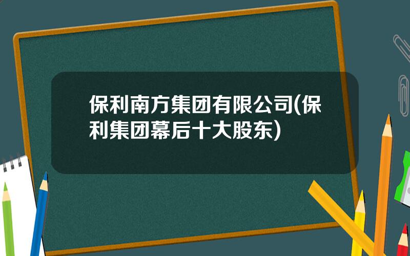 保利南方集团有限公司(保利集团幕后十大股东)