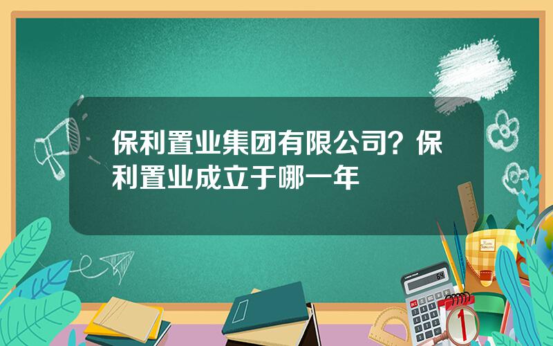 保利置业集团有限公司？保利置业成立于哪一年