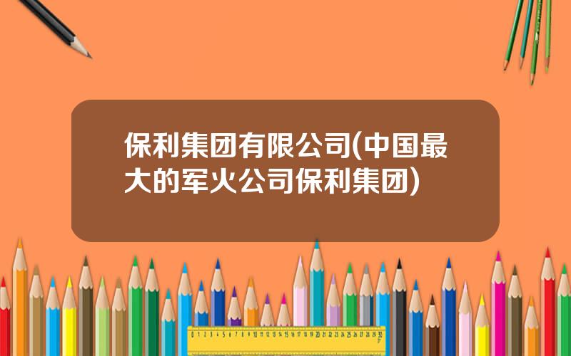 保利集团有限公司(中国最大的军火公司保利集团)