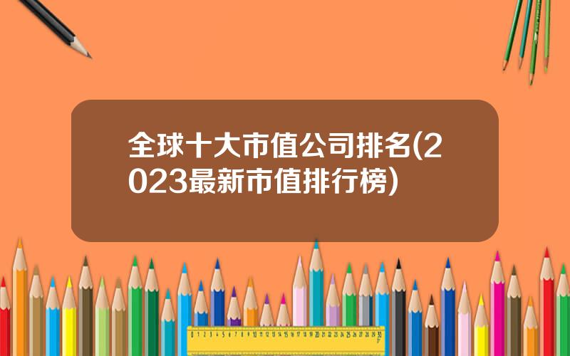 全球十大市值公司排名(2023最新市值排行榜)