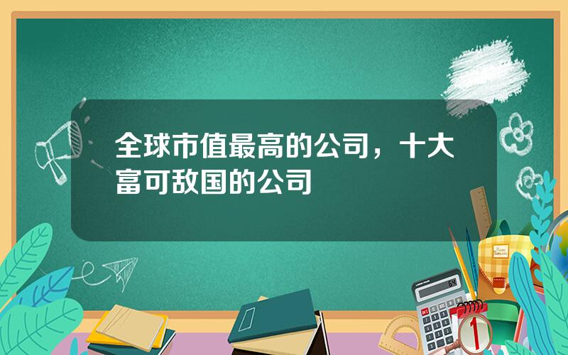 全球市值最高的公司，十大富可敌国的公司