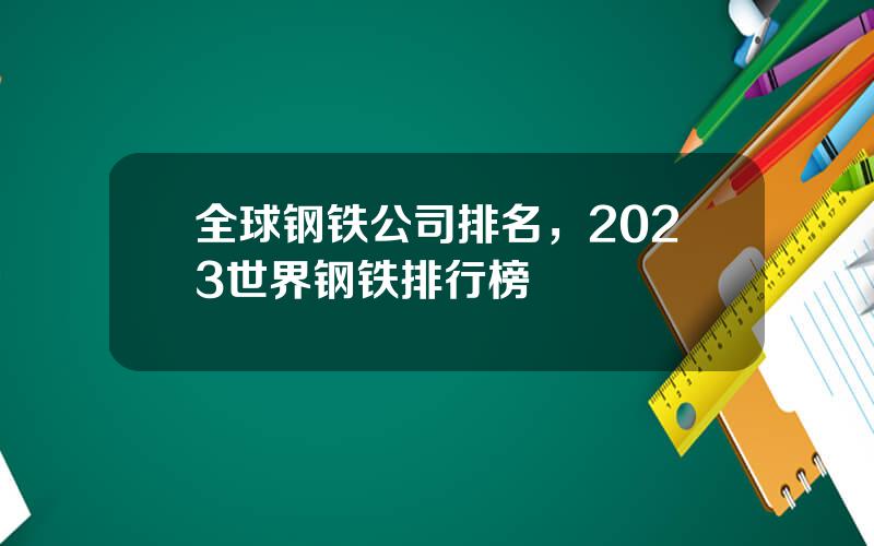 全球钢铁公司排名，2023世界钢铁排行榜