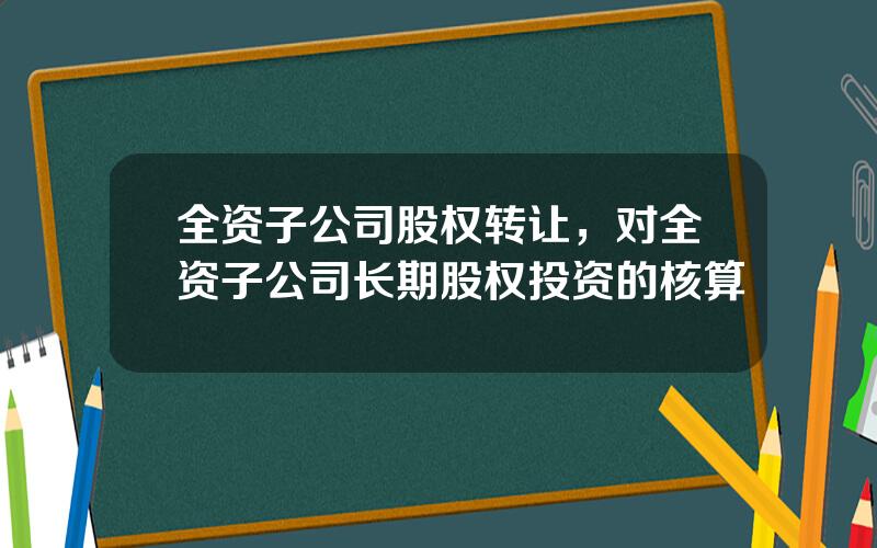 全资子公司股权转让，对全资子公司长期股权投资的核算