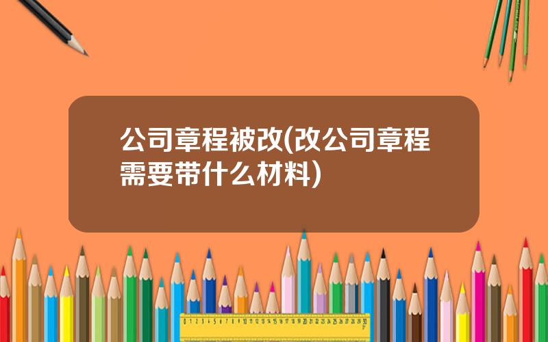 公司章程被改(改公司章程需要带什么材料)