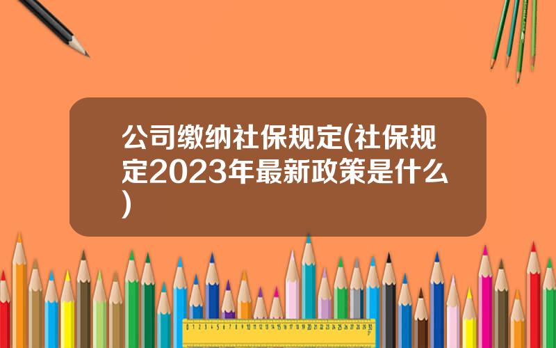 公司缴纳社保规定(社保规定2023年最新政策是什么)