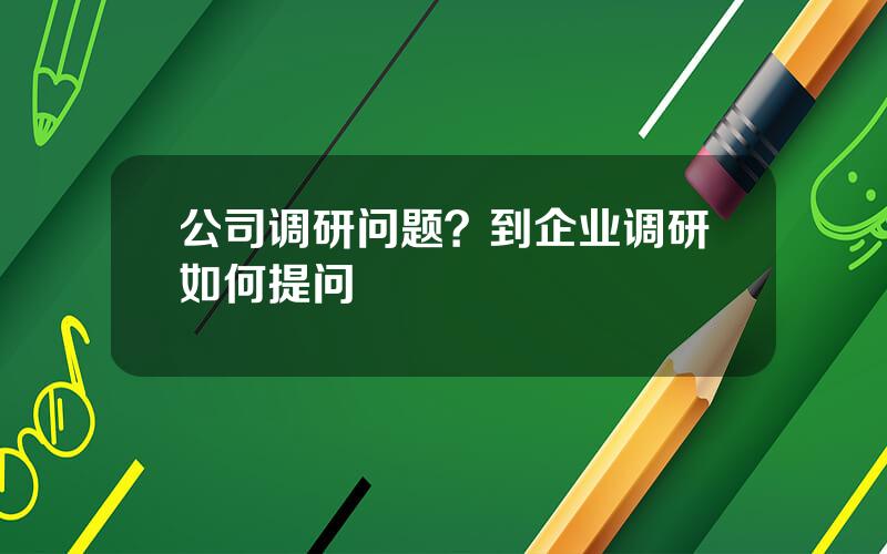 公司调研问题？到企业调研如何提问