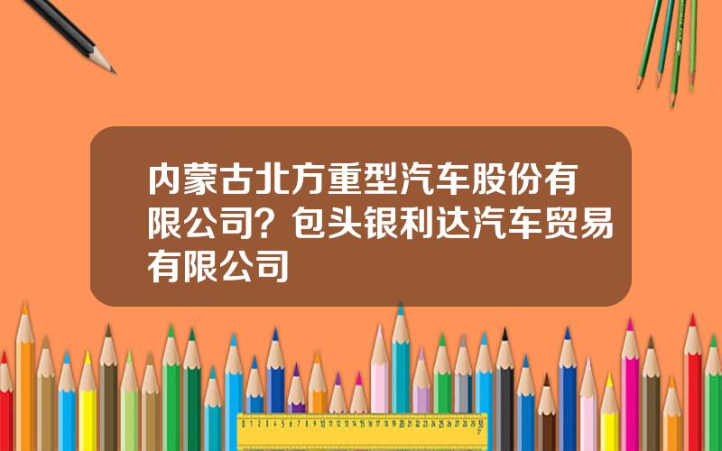 内蒙古北方重型汽车股份有限公司？包头银利达汽车贸易有限公司