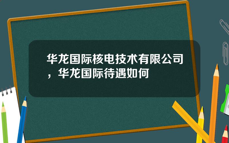 华龙国际核电技术有限公司，华龙国际待遇如何