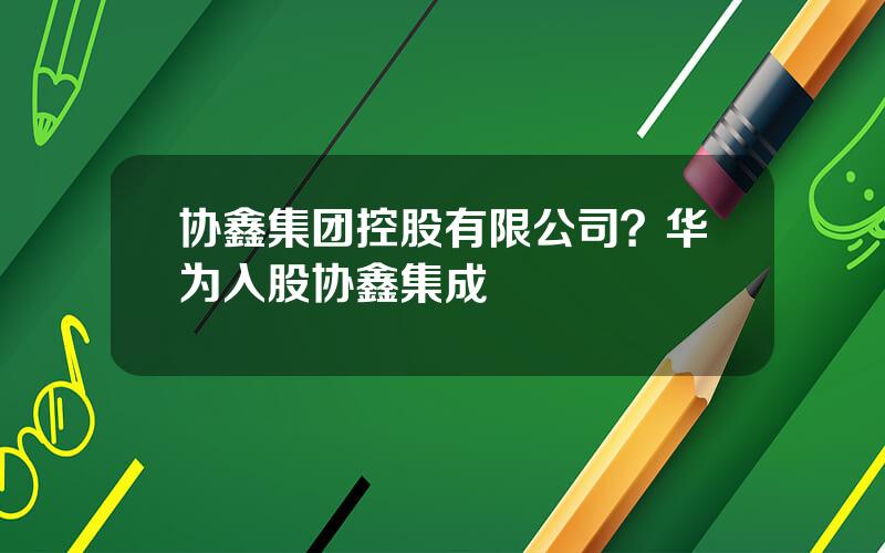 协鑫集团控股有限公司？华为入股协鑫集成