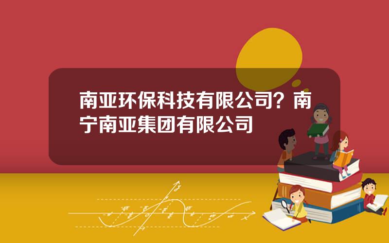 南亚环保科技有限公司？南宁南亚集团有限公司