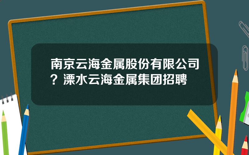 南京云海金属股份有限公司？溧水云海金属集团招聘