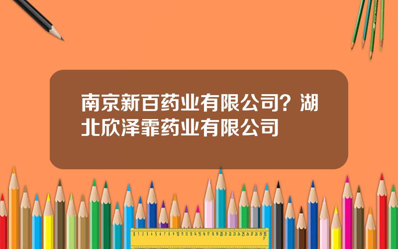 南京新百药业有限公司？湖北欣泽霏药业有限公司