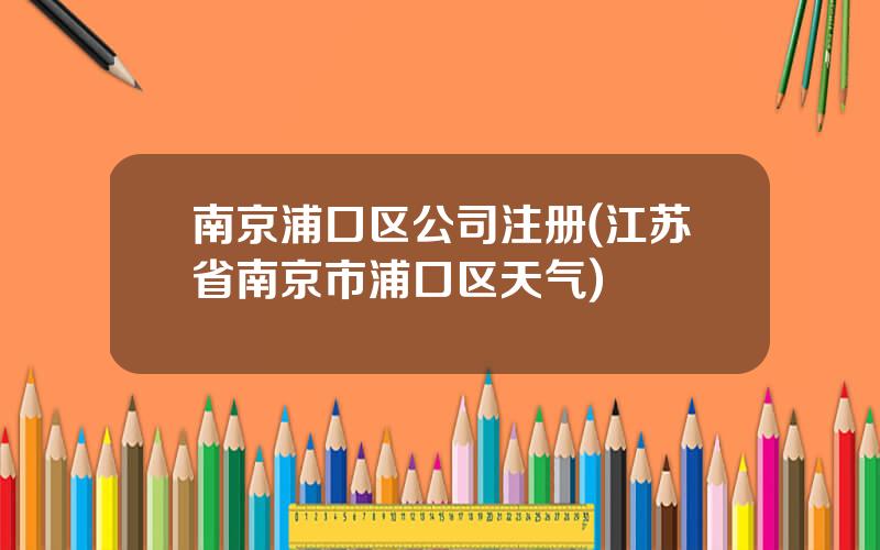 南京浦口区公司注册(江苏省南京市浦口区天气)