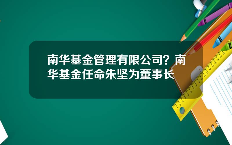 南华基金管理有限公司？南华基金任命朱坚为董事长