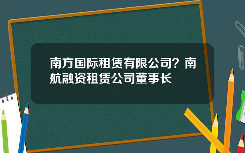 南方国际租赁有限公司？南航融资租赁公司董事长