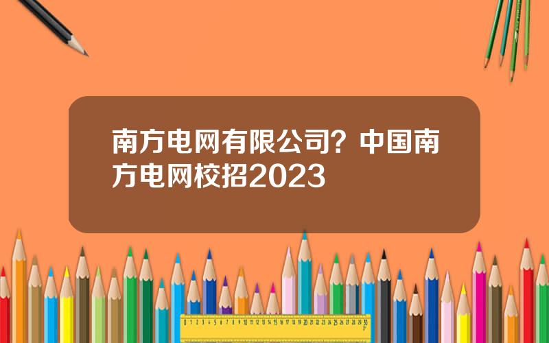 南方电网有限公司？中国南方电网校招2023