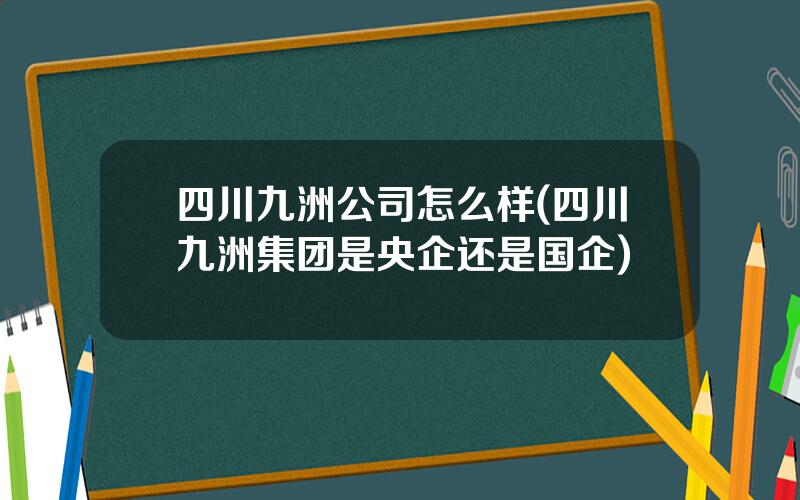 四川九洲公司怎么样(四川九洲集团是央企还是国企)