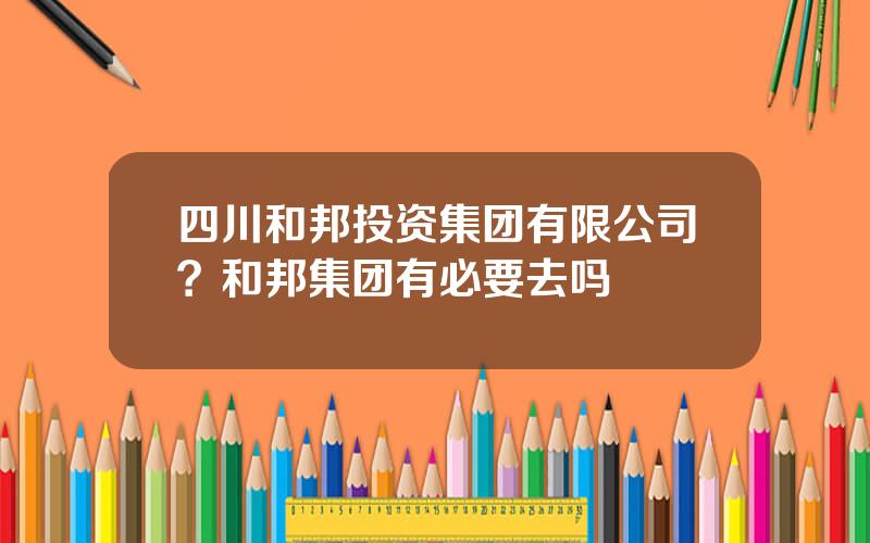 四川和邦投资集团有限公司？和邦集团有必要去吗