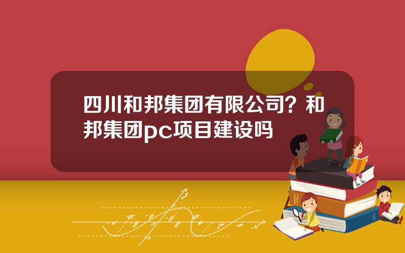 四川和邦集团有限公司？和邦集团pc项目建设吗