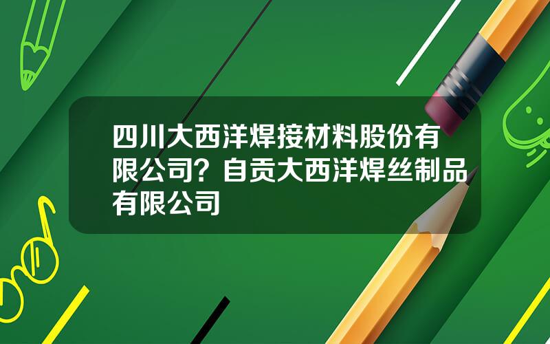 四川大西洋焊接材料股份有限公司？自贡大西洋焊丝制品有限公司