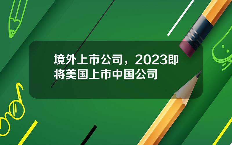 境外上市公司，2023即将美国上市中国公司