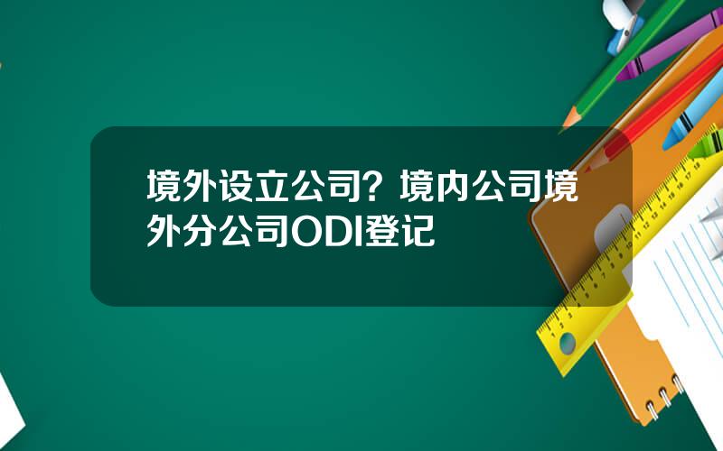 境外设立公司？境内公司境外分公司ODI登记